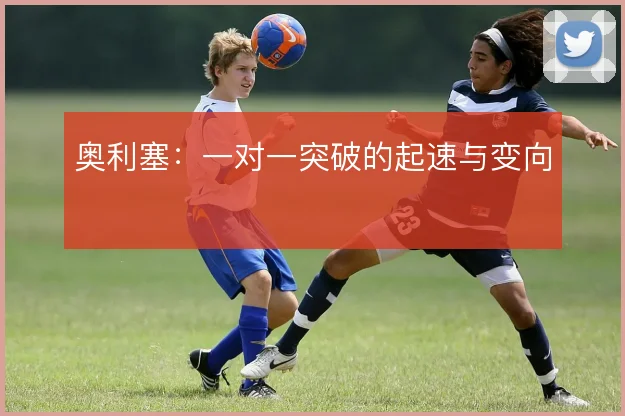 奥利塞：一对一突破的起速与变向