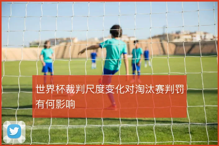 世界杯裁判尺度变化对淘汰赛判罚有何影响