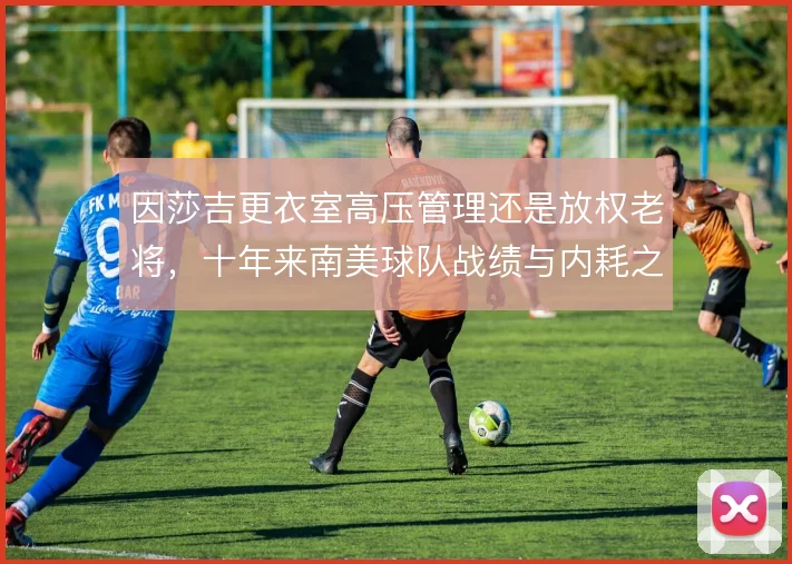因莎吉更衣室高压管理还是放权老将,十年来南美球队战绩与内耗之间的取舍