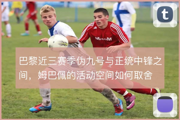 巴黎近三赛季伪九号与正统中锋之间,姆巴佩的活动空间如何取舍