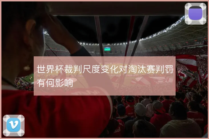世界杯裁判尺度变化对淘汰赛判罚有何影响