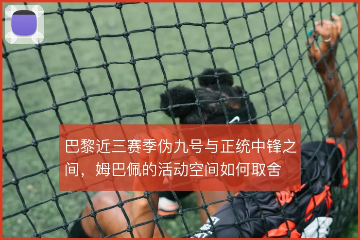 巴黎近三赛季伪九号与正统中锋之间，姆巴佩的活动空间如何取舍
