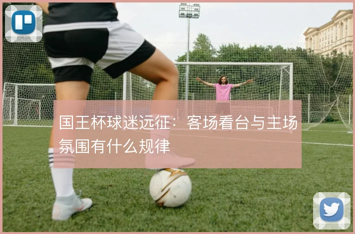 国王杯球迷远征：客场看台与主场氛围有什么规律