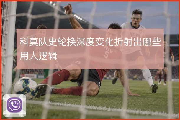 科莫队史轮换深度变化折射出哪些用人逻辑
